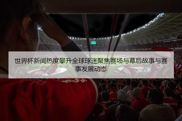 世界杯新闻热度攀升全球球迷聚焦赛场与幕后故事与赛事发展动态