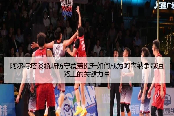 阿尔特塔谈赖斯防守覆盖提升如何成为阿森纳争冠道路上的关键力量