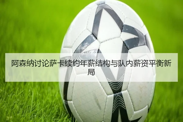 阿森纳讨论萨卡续约年薪结构与队内薪资平衡新局